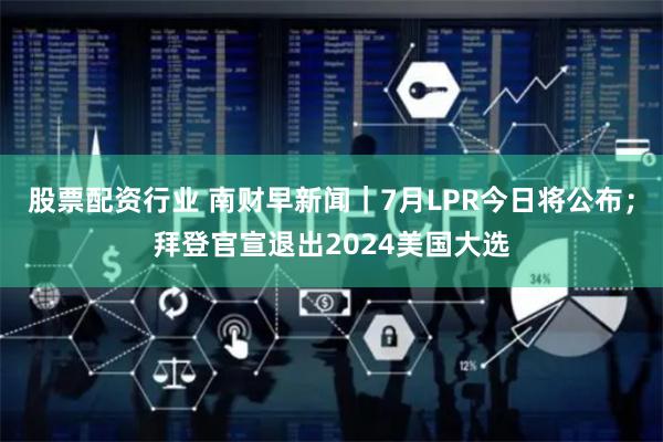 股票配资行业 南财早新闻｜7月LPR今日将公布；拜登官宣退出2024美国大选