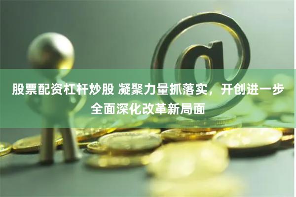 股票配资杠杆炒股 凝聚力量抓落实，开创进一步全面深化改革新局面