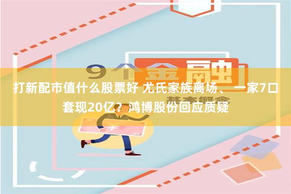 打新配市值什么股票好 尤氏家族离场、 一家7口套现20亿？鸿博股份回应质疑