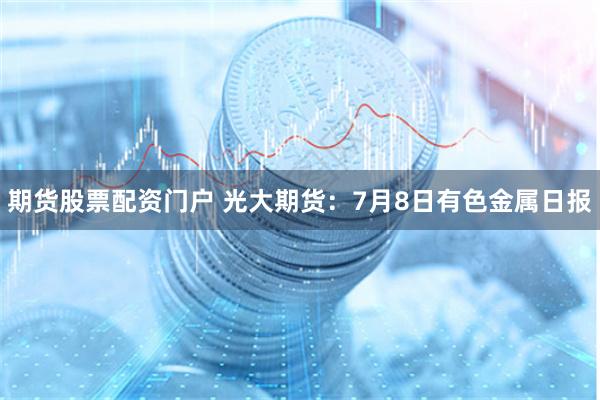 期货股票配资门户 光大期货：7月8日有色金属日报