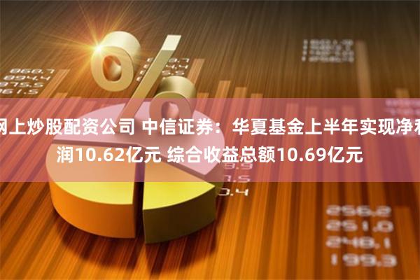 网上炒股配资公司 中信证券：华夏基金上半年实现净利润10.62亿元 综合收益总额10.69亿元