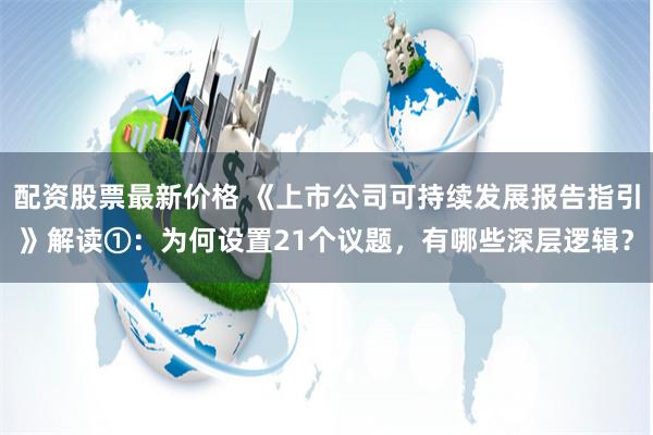 配资股票最新价格 《上市公司可持续发展报告指引》解读①：为何设置21个议题，有哪些深层逻辑？