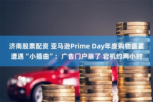 济南股票配资 亚马逊Prime Day年度购物盛宴遭遇“小插曲”：广告门户崩了 宕机约两小时