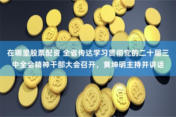 在哪里股票配资 全省传达学习贯彻党的二十届三中全会精神干部大会召开，黄坤明主持并讲话