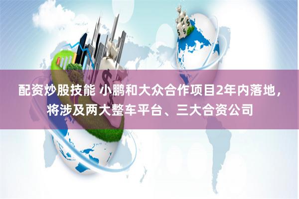 配资炒股技能 小鹏和大众合作项目2年内落地，将涉及两大整车平台、三大合资公司