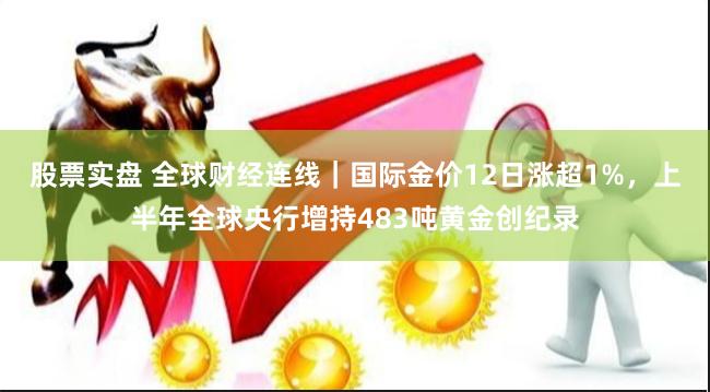 股票实盘 全球财经连线｜国际金价12日涨超1%，上半年全球央行增持483吨黄金创纪录