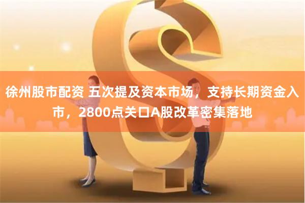 徐州股市配资 五次提及资本市场，支持长期资金入市，2800点关口A股改革密集落地