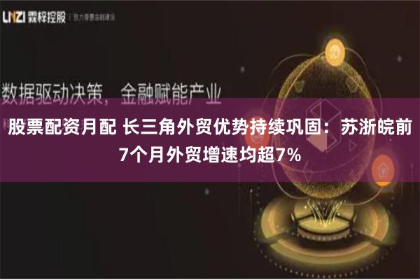 股票配资月配 长三角外贸优势持续巩固：苏浙皖前7个月外贸增速均超7%