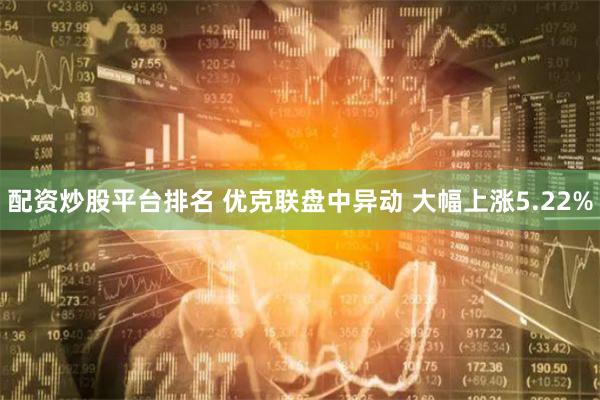 配资炒股平台排名 优克联盘中异动 大幅上涨5.22%