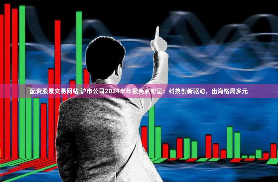 配资股票交易网站 沪市公司2024半年报亮点纷呈：科技创新驱动，出海格局多元