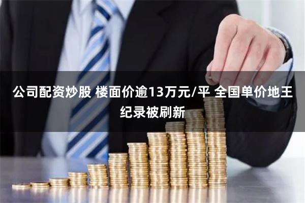 公司配资炒股 楼面价逾13万元/平 全国单价地王纪录被刷新