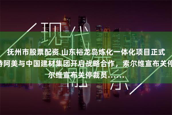 抚州市股票配资 山东裕龙岛炼化一体化项目正式投产，沙特阿美与中国建材集团开启战略合作，索尔维宣布关停裁员……