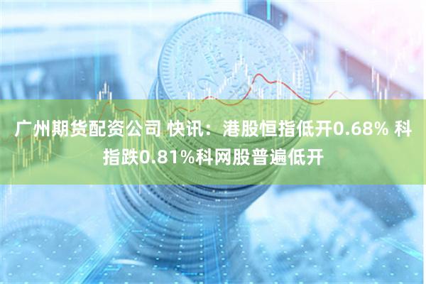 广州期货配资公司 快讯：港股恒指低开0.68% 科指跌0.81%科网股普遍低开