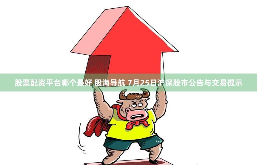 股票配资平台哪个最好 股海导航 7月25日沪深股市公告与交易提示