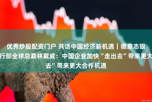 优秀炒股配资门户 共话中国经济新机遇｜德意志银行企业银行部全球总裁林戴威：中国企业加快“走出去”带来更大合作机遇