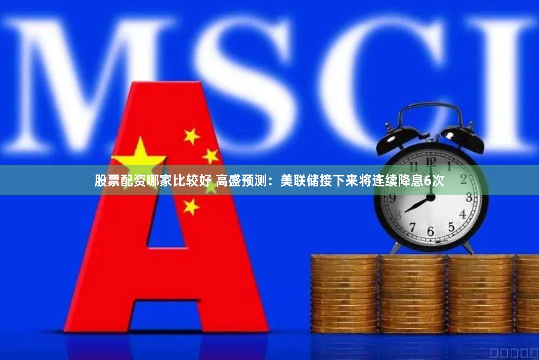 股票配资哪家比较好 高盛预测：美联储接下来将连续降息6次