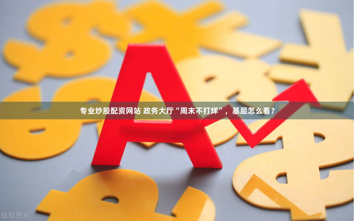 专业炒股配资网站 政务大厅“周末不打烊”，基层怎么看？