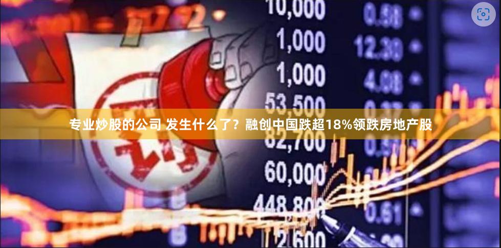 专业炒股的公司 发生什么了？融创中国跌超18%领跌房地产股