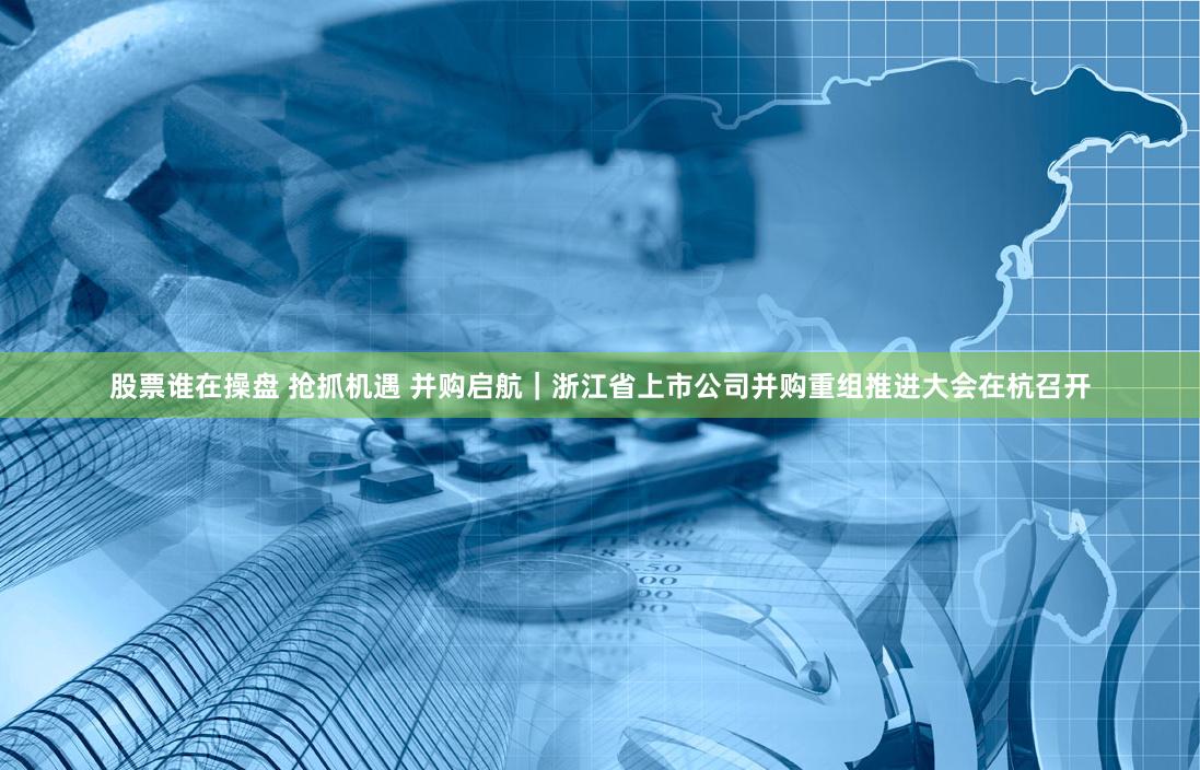 股票谁在操盘 抢抓机遇 并购启航｜浙江省上市公司并购重组推进大会在杭召开