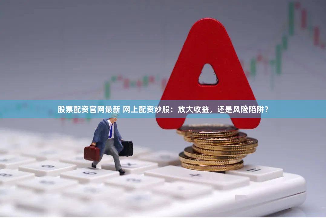 股票配资官网最新 网上配资炒股：放大收益，还是风险陷阱？