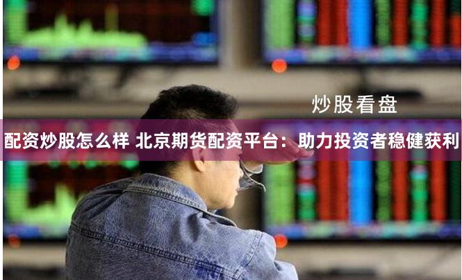 配资炒股怎么样 北京期货配资平台：助力投资者稳健获利