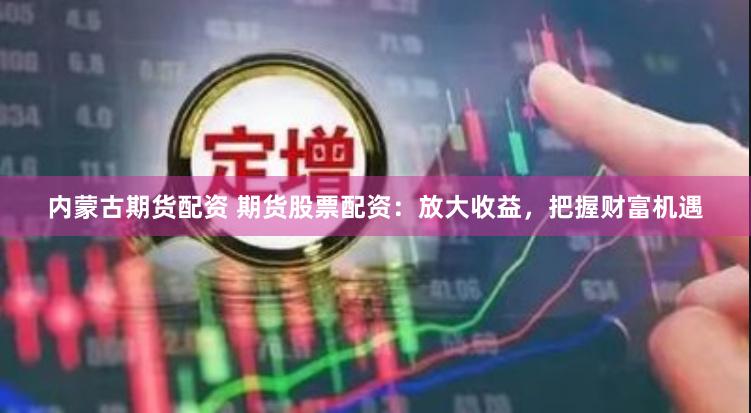 内蒙古期货配资 期货股票配资：放大收益，把握财富机遇