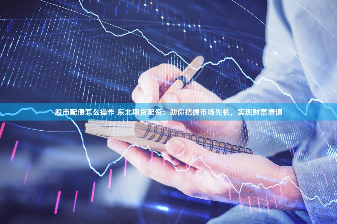 股市配债怎么操作 东北期货配资：助你把握市场先机，实现财富增值