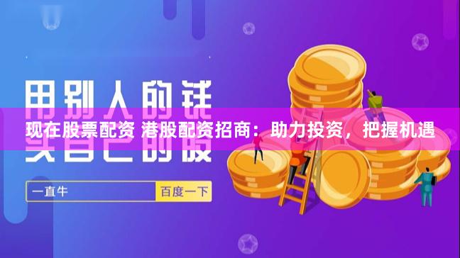 现在股票配资 港股配资招商：助力投资，把握机遇