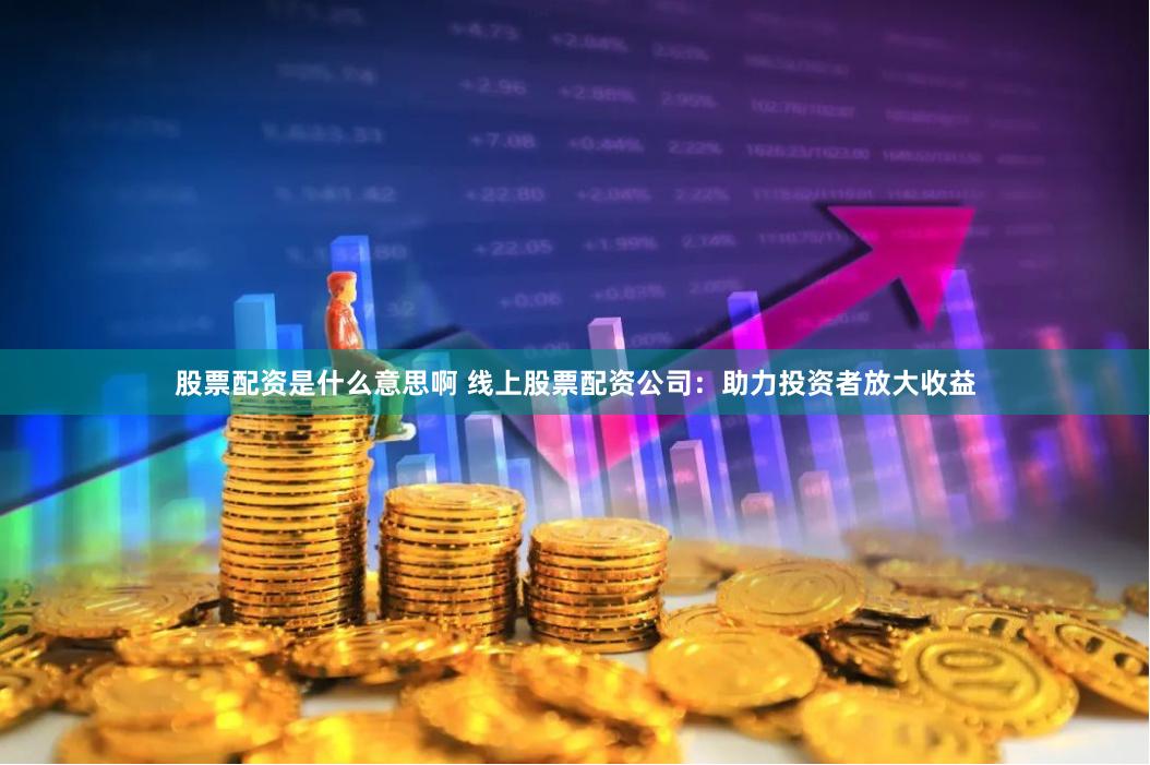 股票配资是什么意思啊 线上股票配资公司：助力投资者放大收益