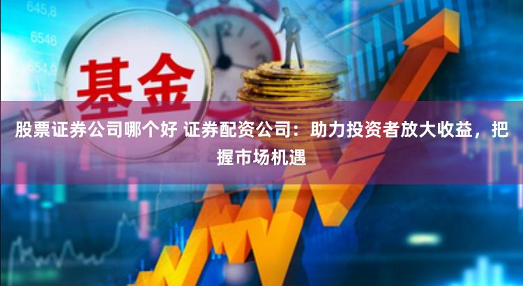 股票证券公司哪个好 证券配资公司：助力投资者放大收益，把握市场机遇