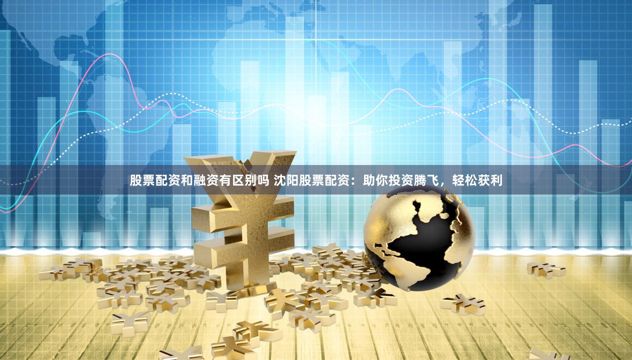 股票配资和融资有区别吗 沈阳股票配资：助你投资腾飞，轻松获利