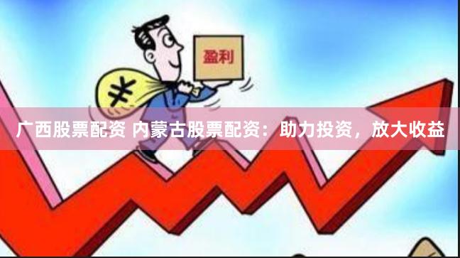 广西股票配资 内蒙古股票配资：助力投资，放大收益