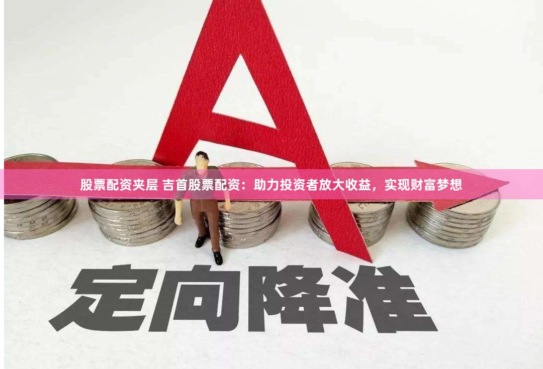股票配资夹层 吉首股票配资：助力投资者放大收益，实现财富梦想