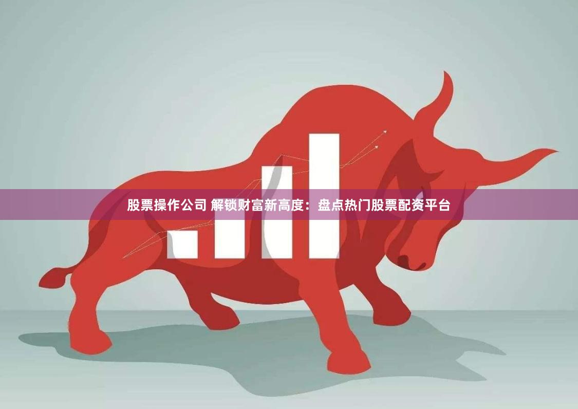 股票操作公司 解锁财富新高度：盘点热门股票配资平台